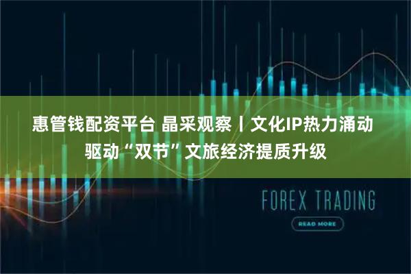 惠管钱配资平台 晶采观察丨文化IP热力涌动 驱动“双节”文旅经济提质升级