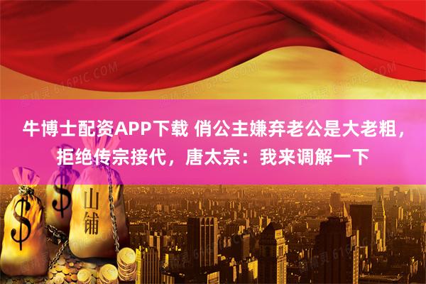 牛博士配资APP下载 俏公主嫌弃老公是大老粗，拒绝传宗接代，唐太宗：我来调解一下