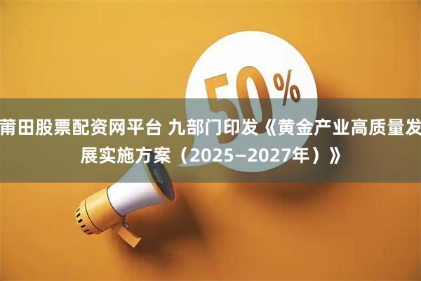 莆田股票配资网平台 九部门印发《黄金产业高质量发展实施方案（2025—2027年）》