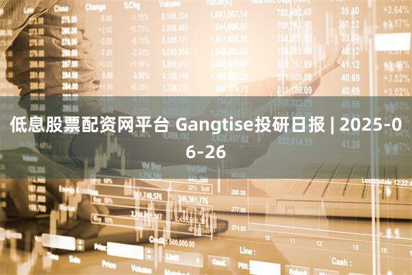 低息股票配资网平台 Gangtise投研日报 | 2025-06-26