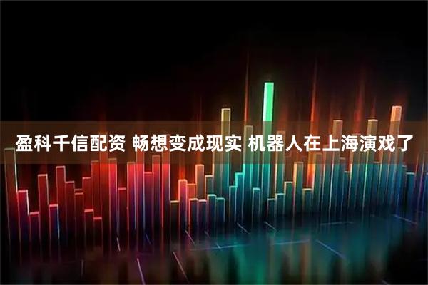 盈科千信配资 畅想变成现实 机器人在上海演戏了