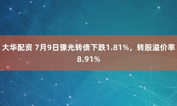 大华配资 7月9日豫光转债下跌1.81%，转股溢价率8.91%