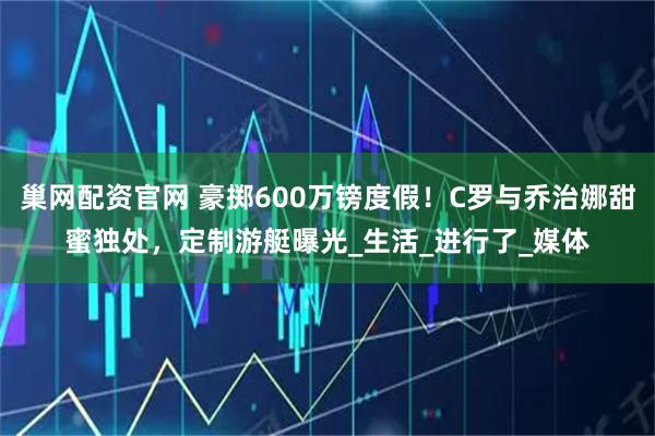 巢网配资官网 豪掷600万镑度假！C罗与乔治娜甜蜜独处，定制游艇曝光_生活_进行了_媒体