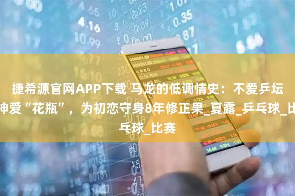 捷希源官网APP下载 马龙的低调情史：不爱乒坛女神爱“花瓶”，为初恋守身8年修正果_夏露_乒乓球_比赛