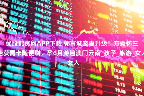 优股配资网APP下载 郭富城宠妻升级！方媛怀三胎获黑卡随便刷，孕6月游遍澳门云南_孩子_旅游_女人