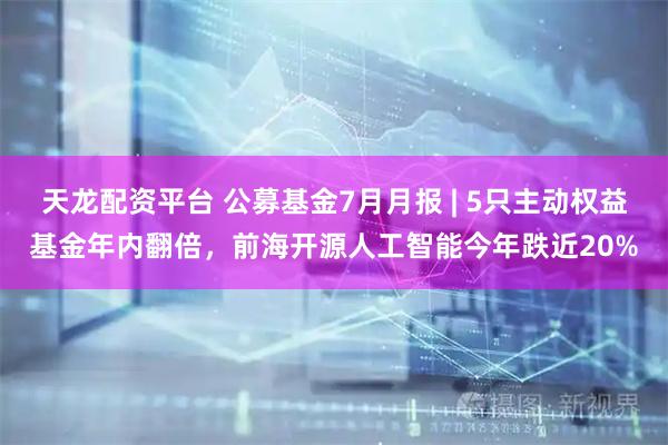 天龙配资平台 公募基金7月月报 | 5只主动权益基金年内翻倍，前海开源人工智能今年跌近20%