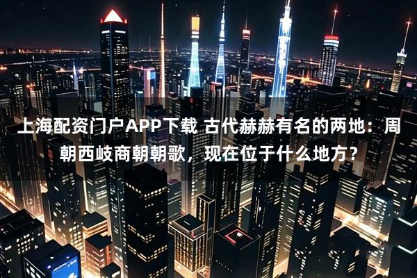 上海配资门户APP下载 古代赫赫有名的两地：周朝西岐商朝朝歌，现在位于什么地方？