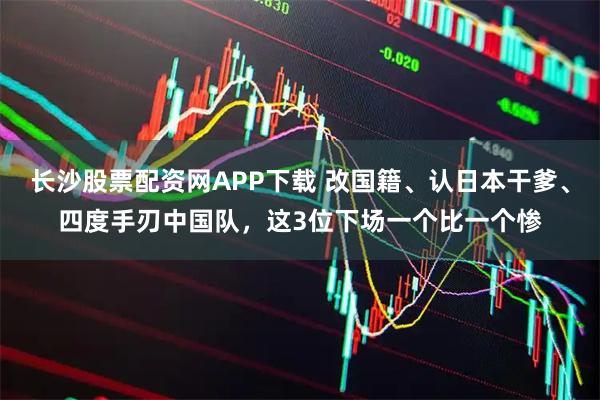长沙股票配资网APP下载 改国籍、认日本干爹、四度手刃中国队，这3位下场一个比一个惨