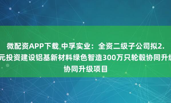 微配资APP下载 中孚实业：全资二级子公司拟2.59亿元投资建设铝基新材料绿色智造300万只轮毂协同升级项目