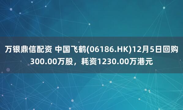 万银鼎信配资 中国飞鹤(06186.HK)12月5日回购300.00万股，耗资1230.00万港元