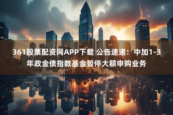 361股票配资网APP下载 公告速递：中加1-3年政金债指数基金暂停大额申购业务