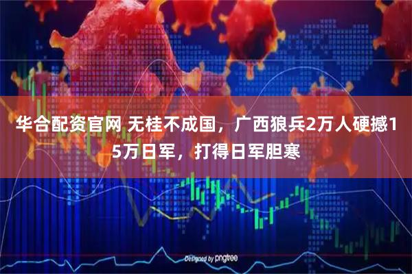 华合配资官网 无桂不成国，广西狼兵2万人硬撼15万日军，打得日军胆寒