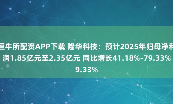 恒牛所配资APP下载 隆华科技：预计2025年归母净利润1.85亿元至2.35亿元 同比增长41.18%-79.33%