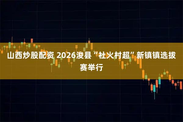 山西炒股配资 2026浚县“社火村超”新镇镇选拔赛举行