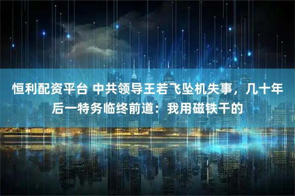 恒利配资平台 中共领导王若飞坠机失事，几十年后一特务临终前道：我用磁铁干的