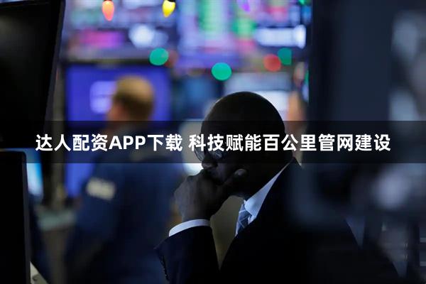 达人配资APP下载 科技赋能百公里管网建设
