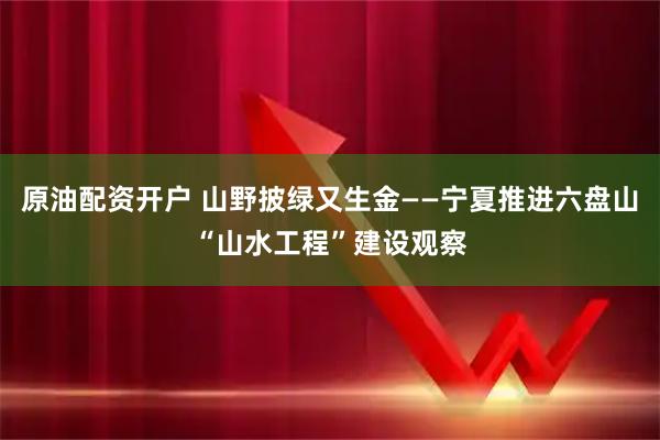 原油配资开户 山野披绿又生金——宁夏推进六盘山“山水工程”建设观察