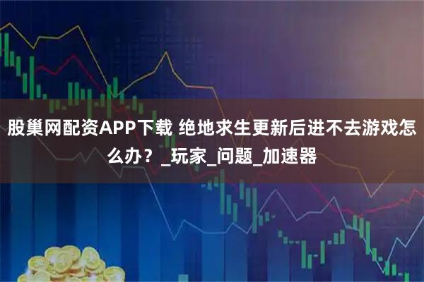 股巢网配资APP下载 绝地求生更新后进不去游戏怎么办？_玩家_问题_加速器
