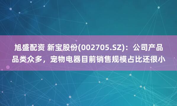 旭盛配资 新宝股份(002705.SZ)：公司产品品类众多，宠物电器目前销售规模占比还很小