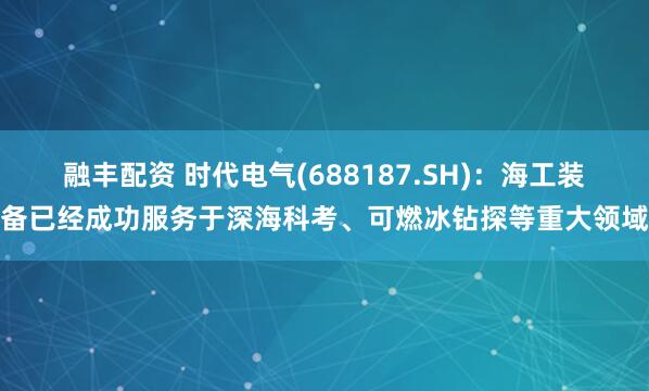 融丰配资 时代电气(688187.SH)：海工装备已经成功服务于深海科考、可燃冰钻探等重大领域