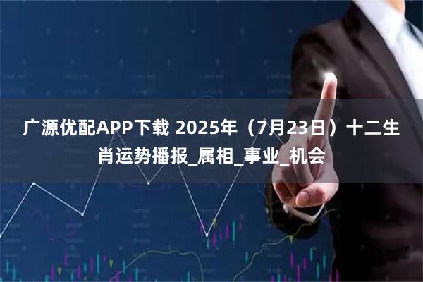 广源优配APP下载 2025年（7月23日）十二生肖运势播报_属相_事业_机会