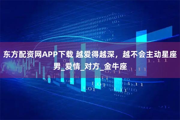 东方配资网APP下载 越爱得越深，越不会主动星座男_爱情_对方_金牛座