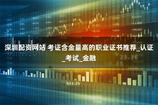 深圳配资网站 考证含金量高的职业证书推荐_认证_考试_金融