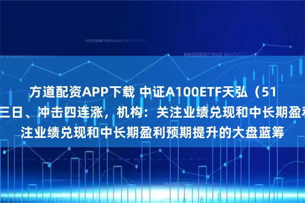方道配资APP下载 中证A100ETF天弘（512060）上市以来连涨三日、冲击四连涨，机构：关注业绩兑现和中长期盈利预期提升的大盘蓝筹