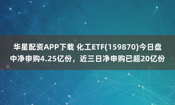 华星配资APP下载 化工ETF(159870)今日盘中净申购4.25亿份，近三日净申购已超20亿份