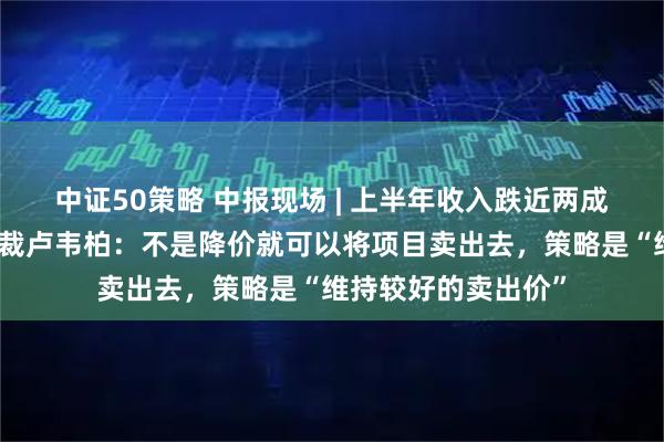 中证50策略 中报现场 | 上半年收入跌近两成！恒隆地产行政总裁卢韦柏：不是降价就可以将项目卖出去，策略是“维持较好的卖出价”
