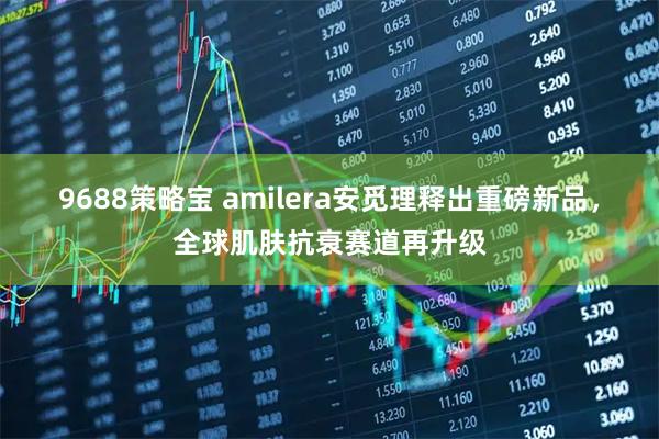 9688策略宝 amilera安觅理释出重磅新品，全球肌肤抗衰赛道再升级