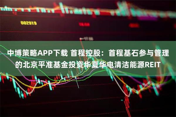 中博策略APP下载 首程控股：首程基石参与管理的北京平准基金投资华夏华电清洁能源REIT