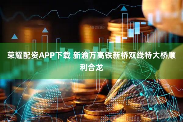 荣耀配资APP下载 新渝万高铁新桥双线特大桥顺利合龙