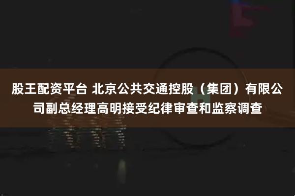 股王配资平台 北京公共交通控股（集团）有限公司副总经理高明接受纪律审查和监察调查
