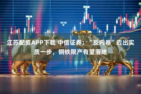 江苏配资APP下载 中信证券：“反内卷”迈出实质一步，钢铁限产有望落地