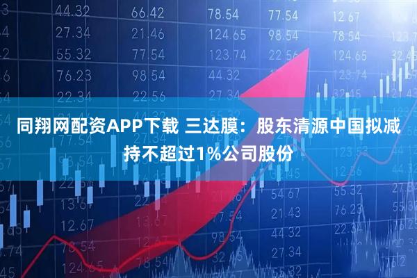 同翔网配资APP下载 三达膜：股东清源中国拟减持不超过1%公司股份