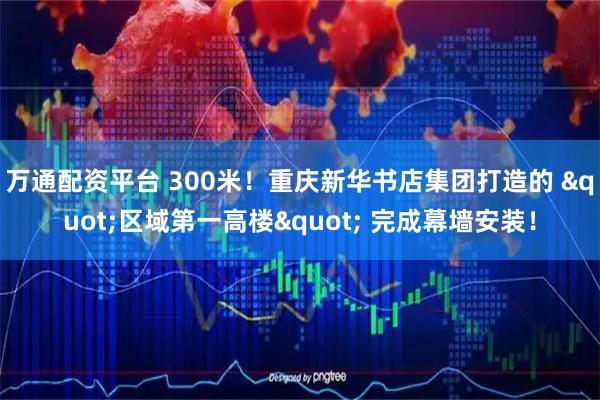 万通配资平台 300米！重庆新华书店集团打造的 "区域第一高楼" 完成幕墙安装！