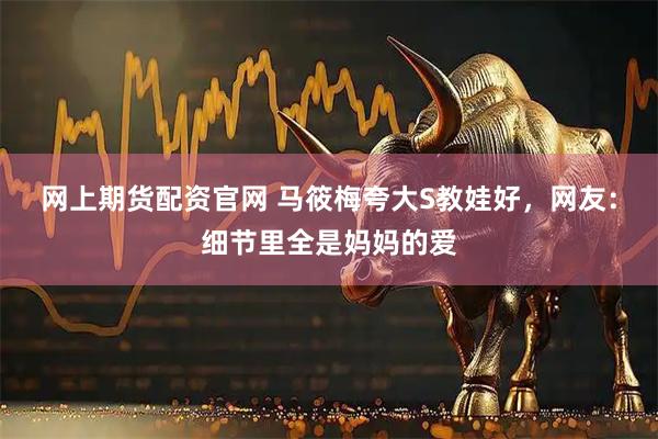 网上期货配资官网 马筱梅夸大S教娃好，网友：细节里全是妈妈的爱