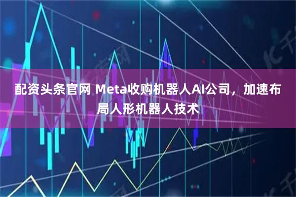 配资头条官网 Meta收购机器人AI公司，加速布局人形机器人技术
