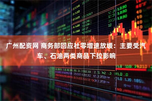 广州配资网 商务部回应社零增速放缓：主要受汽车、石油两类商品下拉影响